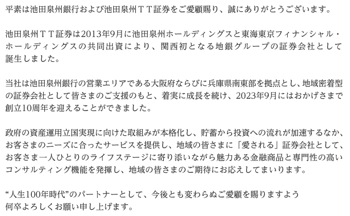 平素は池田泉州銀行および池田泉州ＴＴ証券をご愛顧賜り、誠にありがとうございます。池田泉州ＴＴ証券は2013年9月に池田泉州ホールディングスと東海東京フィナンシャル・ホールディングスの共同出資により、関西初となる地銀グループの証券会社として誕生しました。当社は池田泉州銀行の営業エリアである大阪府ならびに兵庫県南東部を拠点とし、地域密着型の証券会社として皆さまのご支援のもと、着実に成長を続け、2023年9月にはおかげさまで創立10周年を迎えることができました。政府の資産運用立国実現に向けた取組みが本格化し、貯蓄から投資への流れが加速するなか、お客さまのニーズに合ったサービスを提供し、地域の皆さまに「愛される」証券会社として、お客さま一人ひとりのライフステージに寄り添いながら魅力ある金融商品と専門性の高いコンサルティング機能を発揮し、地域の皆さまのご期待にお応えしてまいります。“人生100年時代”のパートナーとして、今後とも変わらぬご愛顧を賜りますよう何卒よろしくお願い申し上げます。