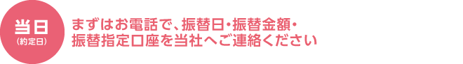 当日（約定日） まずはお電話で、振替日・振替金額・振替指定口座を当社へご連絡ください