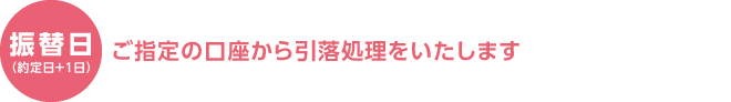 振替日（約定日+1日） ご指定の口座から引落処理をいたします