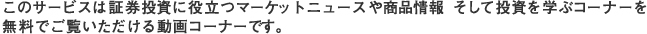 このサービスは証券投資に役立つマーケットニュースや商品情報、そして投資を学ぶコーナーを無料でご覧いただける動画コーナーです。